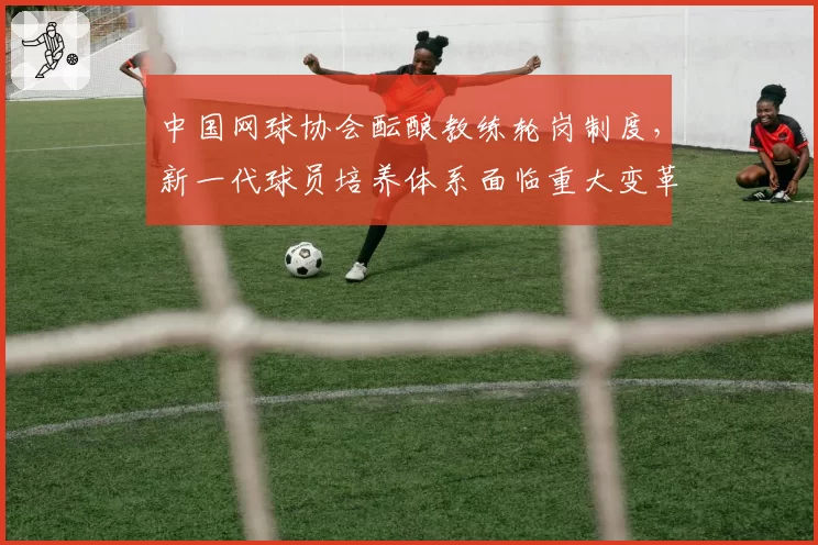 中国网球协会酝酿教练轮岗制度，新一代球员培养体系面临重大变革